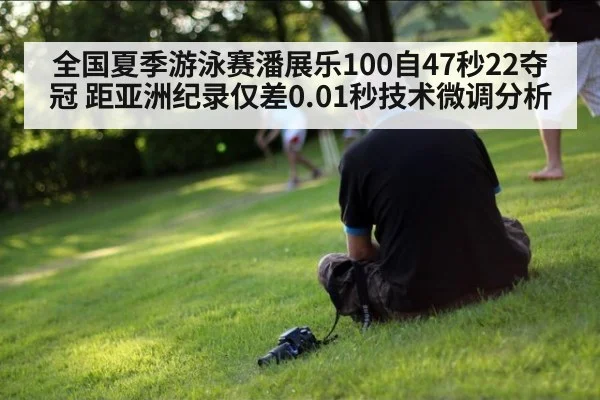 全国夏季游泳赛潘展乐100自47秒22夺冠 距亚洲纪录仅差0.01秒技术微调分析